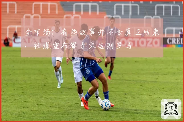 全市场：有些故事并不会真正结束，社媒宣布赛季末告别罗马