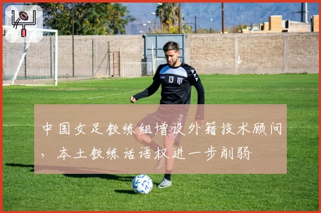 中国女足教练组增设外籍技术顾问,本土教练话语权进一步削弱