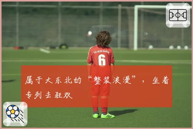 属于大东北的“整装浪漫”,坐着专列去狂欢