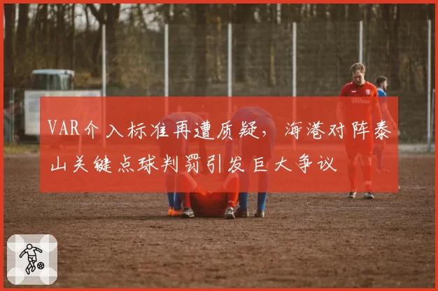 VAR介入标准再遭质疑，海港对阵泰山关键点球判罚引发巨大争议