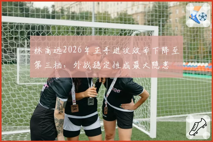 林高远2026年正手进攻效率下降至第三档,外战稳定性成最大隐患