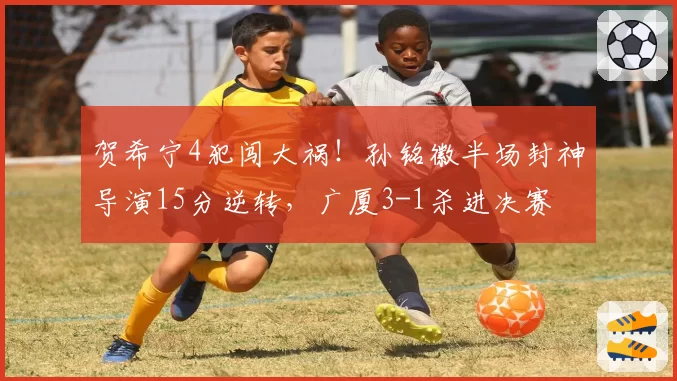 贺希宁4犯闯大祸！孙铭徽半场封神导演15分逆转，广厦3-1杀进决赛