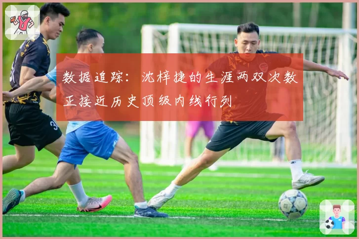 数据追踪：沈梓捷的生涯两双次数正接近历史顶级内线行列