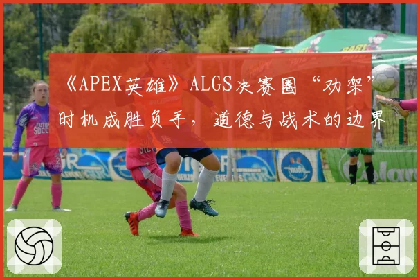 《APEX英雄》ALGS决赛圈“劝架”时机成胜负手，道德与战术的边界引争论