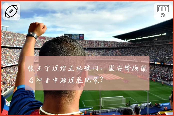 张玉宁连续五轮破门,国安锋线能否冲击中超连胜纪录?