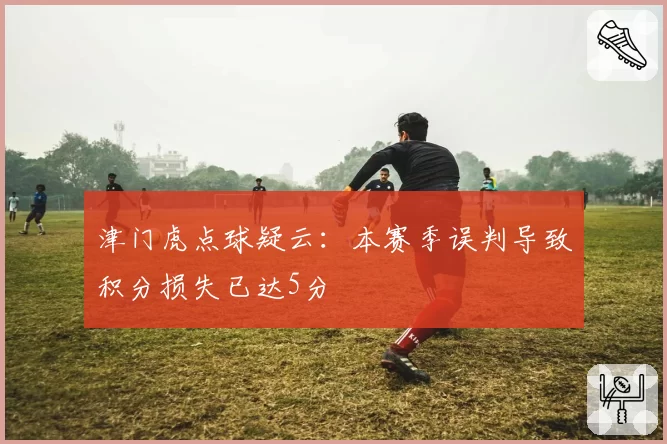 津门虎点球疑云:本赛季误判导致积分损失已达5分