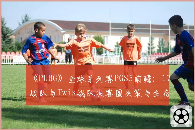 《PUBG》全球系列赛PGS5前瞻：17战队与Twis战队决赛圈决策与生存能力对比