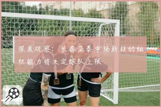 深度观察：长春亚泰中场新核的组织能力将决定球队上限