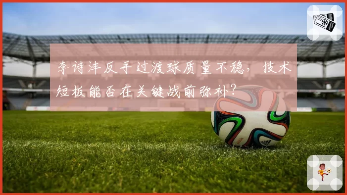 李诗沣反手过渡球质量不稳，技术短板能否在关键战前弥补？