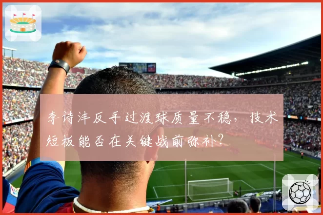 李诗沣反手过渡球质量不稳，技术短板能否在关键战前弥补？