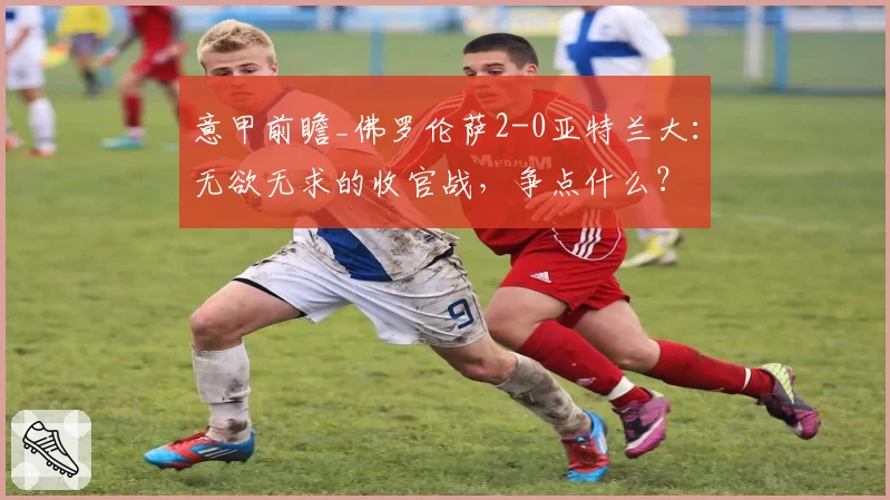 意甲前瞻_佛罗伦萨2-0亚特兰大:无欲无求的收官战,争点什么?