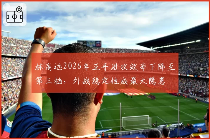 林高远2026年正手进攻效率下降至第三档,外战稳定性成最大隐患