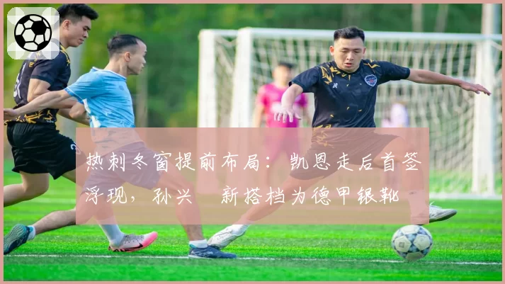 热刺冬窗提前布局:凯恩走后首签浮现,孙兴慜新搭档为德甲银靴