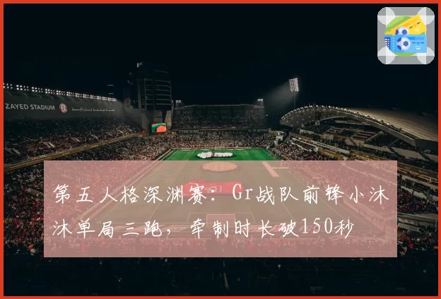 第五人格深渊赛：Gr战队前锋小沐沐单局三跑，牵制时长破150秒