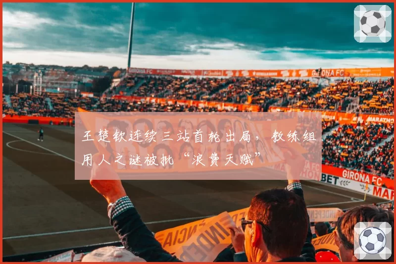 王楚钦连续三站首轮出局,教练组用人之谜被批“浪费天赋”