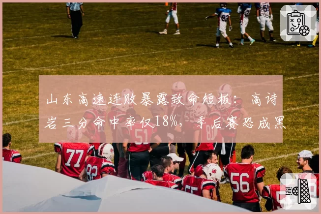 山东高速连败暴露致命短板:高诗岩三分命中率仅18%,季后赛恐成黑洞