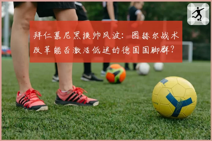 拜仁慕尼黑换帅风波:图赫尔战术改革能否激活低迷的德国国脚群?