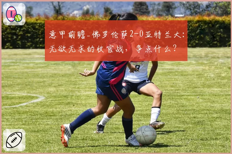 意甲前瞻_佛罗伦萨2-0亚特兰大：无欲无求的收官战，争点什么？