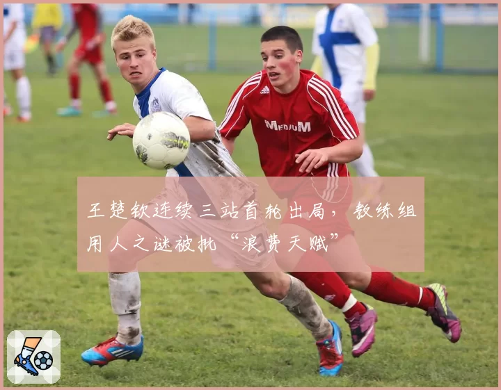 王楚钦连续三站首轮出局,教练组用人之谜被批“浪费天赋”