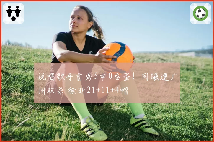 说唱歌手首秀5中0吞蛋！同曦遭广州双杀 徐昕21+11+4帽