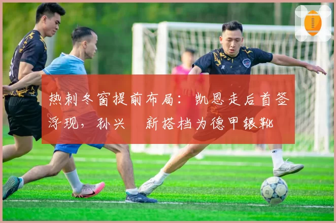 热刺冬窗提前布局:凯恩走后首签浮现,孙兴慜新搭档为德甲银靴
