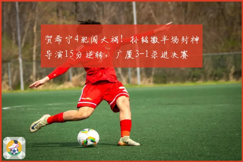 贺希宁4犯闯大祸!孙铭徽半场封神导演15分逆转,广厦3-1杀进决赛