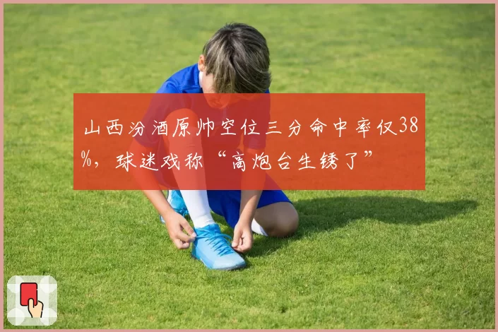山西汾酒原帅空位三分命中率仅38%，球迷戏称“高炮台生锈了”