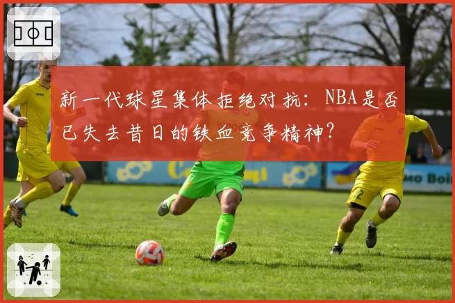 新一代球星集体拒绝对抗：NBA是否已失去昔日的铁血竞争精神？